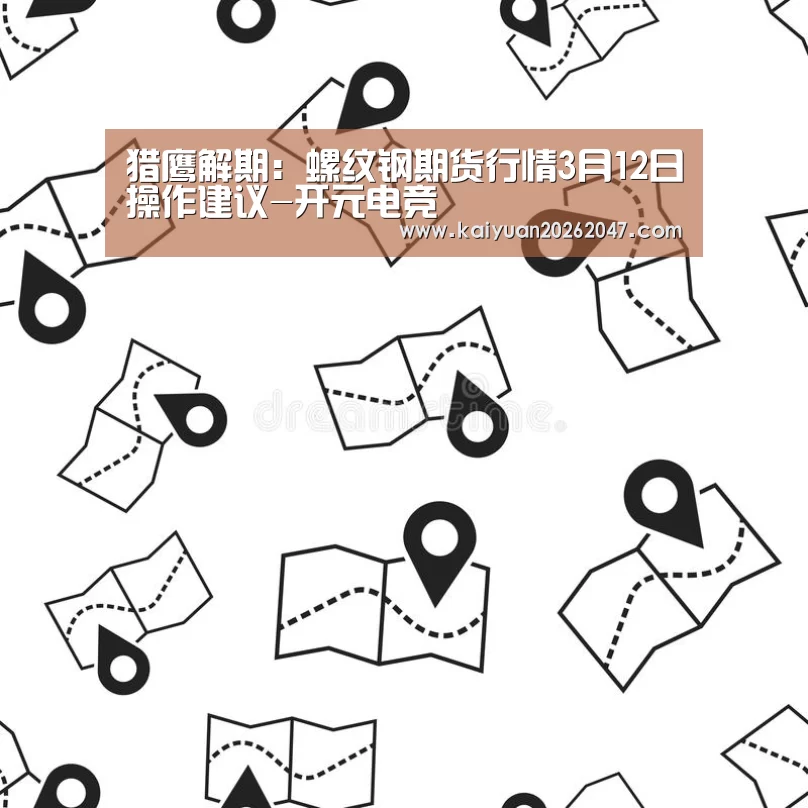 猎鹰解期:螺纹钢期货行情3月12日操作建议-开元电竞(图1) 开元电竞